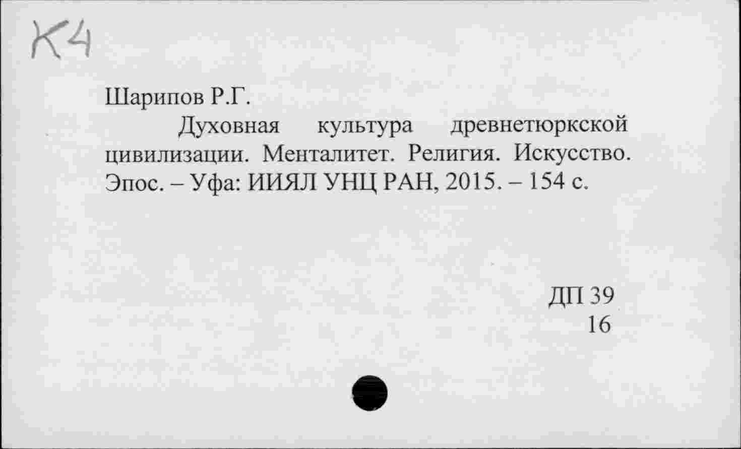 ﻿Шарипов Р.Г.
Духовная культура древнетюркской цивилизации. Менталитет. Религия. Искусство. Эпос.-Уфа: ИИЯЛ УНЦ РАН, 2015.- 154 с.
ДП 39
16